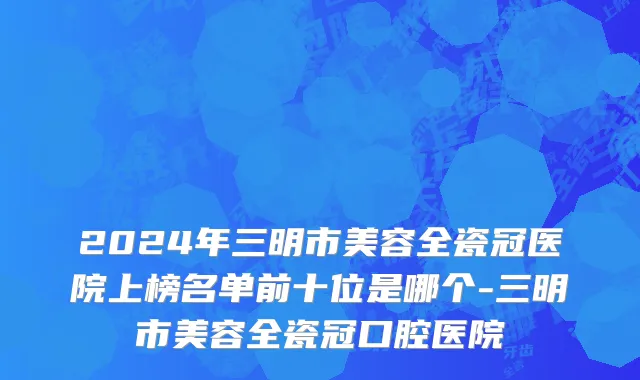 2024年三明市美容全瓷冠医院上榜名单前十位是哪个-三明市美容全瓷冠口腔医院
