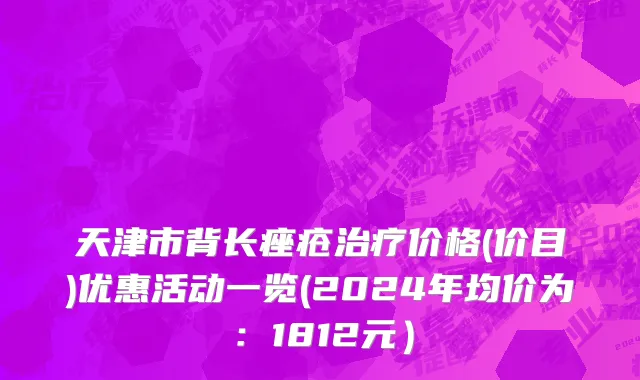天津市背长痤疮治疗价格(价目)优惠活动一览(2024年均价为：1812元）