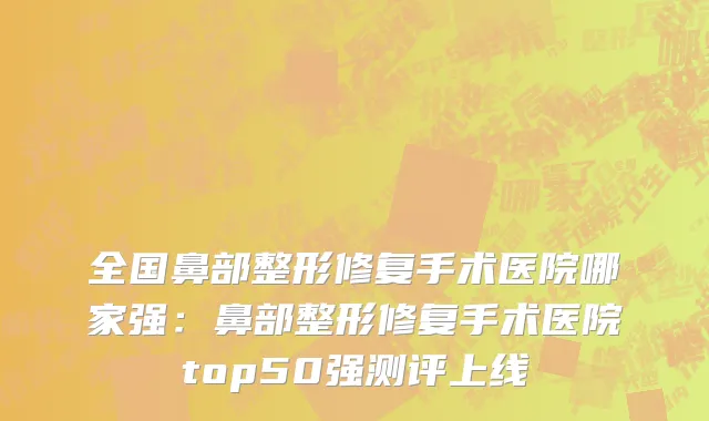 全国鼻部整形修复手术医院哪家强：鼻部整形修复手术医院top50强测评上线
