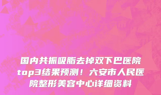 国内共振吸脂去掉双下巴医院top3结果预测!六安市人民医院整形美容中心详细资料