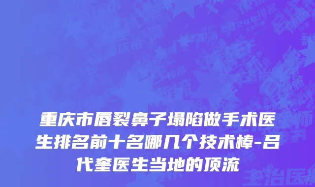 重庆市唇裂鼻子塌陷做手术医生排名前十名哪几个技术棒-吕代奎医生当地的顶流