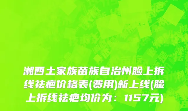 湘西土家族苗族自治州脸上拆线祛疤价格表(费用)新上线(脸上拆线祛疤均价为：1157元)