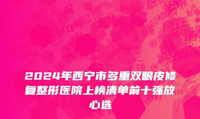 2024年西宁市多重双眼皮修复整形医院上榜清单前十强放心选