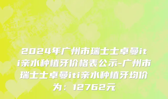 2024年广州市瑞士士卓曼iti亲水种植牙价格表公示-广州市瑞士士卓曼iti亲水种植牙均价为：12762元