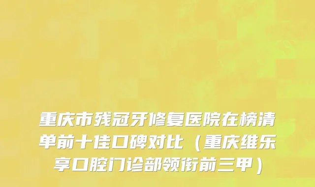 重庆市残冠牙修复医院在榜清单前十佳口碑对比（重庆维乐享口腔门诊部领衔前三甲）