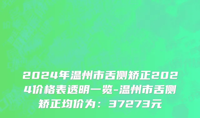 2024年温州市舌侧矫正2024价格表透明一览-温州市舌侧矫正均价为：37273元