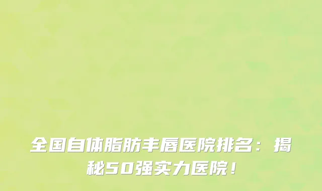 全国自体脂肪丰唇医院排名：揭秘50强实力医院！