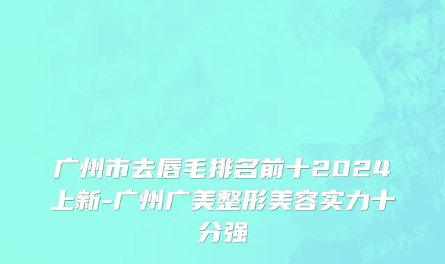广州市去唇毛排名前十2024上新-广州广美整形美容实力十分强