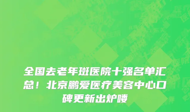 全国去老年斑医院十强名单汇总!北京鹏爱医疗美容中心口碑更新出炉喽