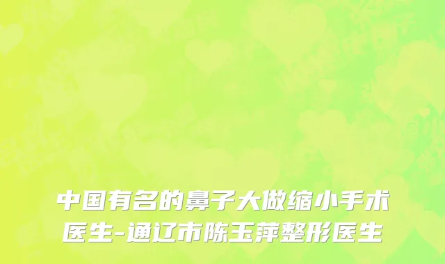 中国有名的鼻子大做缩小手术医生-通辽市陈玉萍整形医生