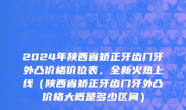 2024年陕西省矫正牙齿门牙外凸价格价位表，全新火热上线（陕西省矫正牙齿门牙外凸价格大概是多少区间）