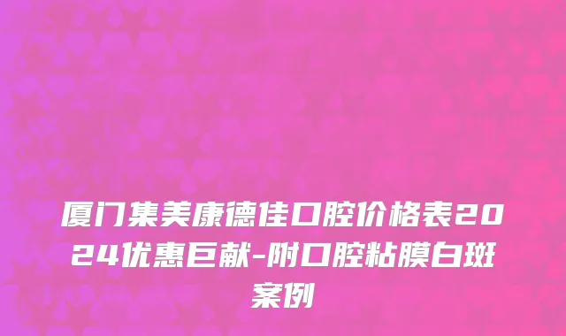 厦门集美康德佳口腔价格表2024优惠巨献-附口腔粘膜白斑案例