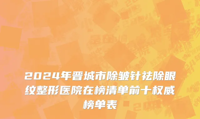 2024年晋城市除皱针祛除眼纹整形医院在榜清单前十权威榜单表