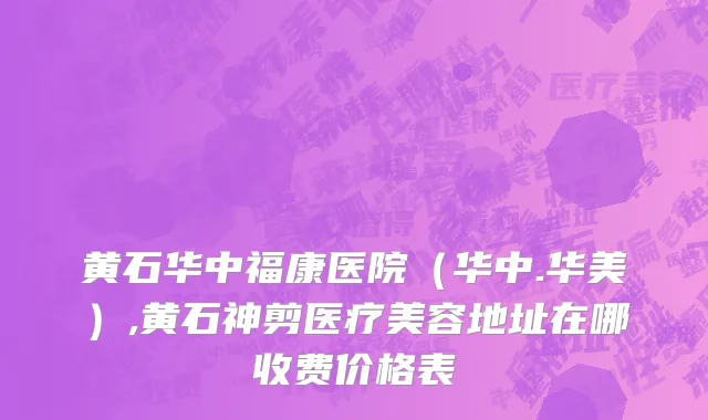 黄石华中福康医院（华中.华美）,黄石神剪医疗美容地址在哪收费价格表