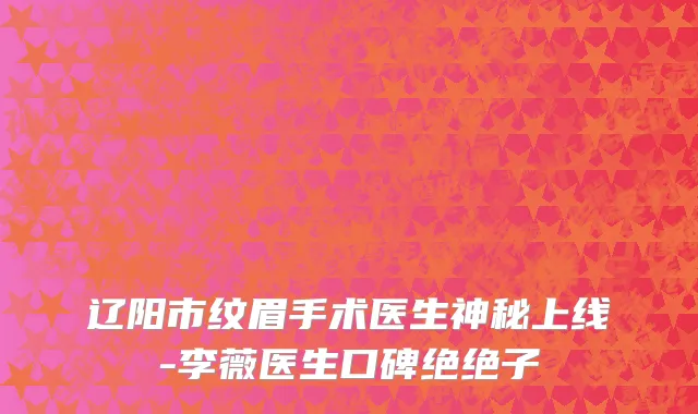 辽阳市纹眉手术医生神秘上线-李薇医生口碑绝绝子