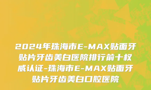2024年珠海市E-MAX贴面牙贴片牙齿美白医院排行前十权威认证-珠海市E-MAX贴面牙贴片牙齿美白口腔医院