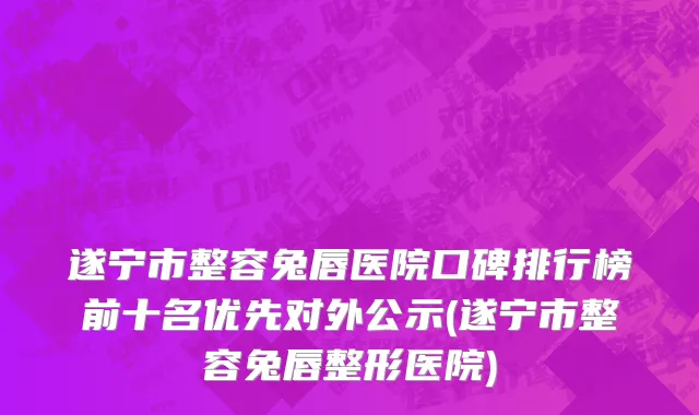 遂宁市整容兔唇医院口碑排行榜前十名优先对外公示(遂宁市整容兔唇整形医院)
