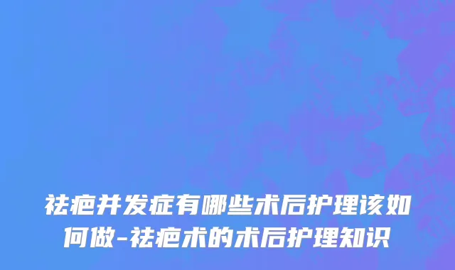 祛疤并发症有哪些术后护理该如何做-祛疤术的术后护理知识