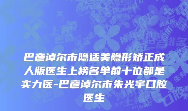 巴彦淖尔市隐适美隐形矫正成人版医生上榜名单前十位都是实力医-巴彦淖尔市朱光宇口腔医生