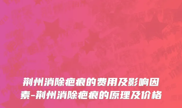 荆州消除疤痕的费用及影响因素-荆州消除疤痕的原理及价格