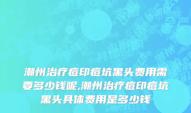 潮州治疗痘印痘坑黑头费用需要多少钱呢,潮州治疗痘印痘坑黑头具体费用是多少钱