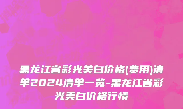 黑龙江省彩光美白价格(费用)清单2024清单一览-黑龙江省彩光美白价格行情