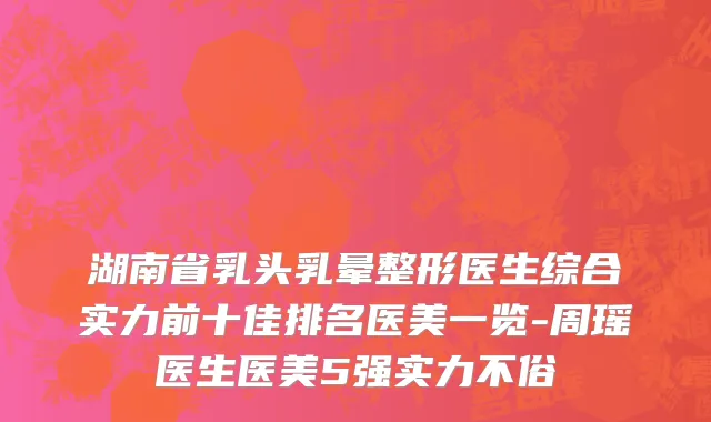 湖南省乳头乳晕整形医生综合实力前十佳排名医美一览-周瑶医生医美5强实力不俗