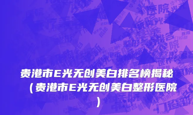 贵港市E光无创美白排名榜揭秘（贵港市E光无创美白整形医院）
