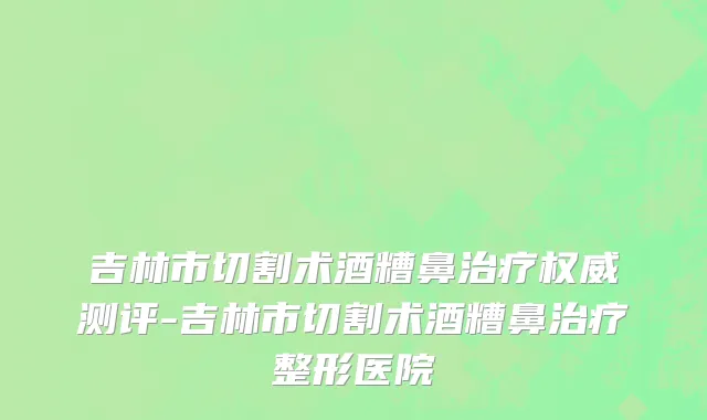 吉林市切割术酒糟鼻治疗权威测评-吉林市切割术酒糟鼻治疗整形医院