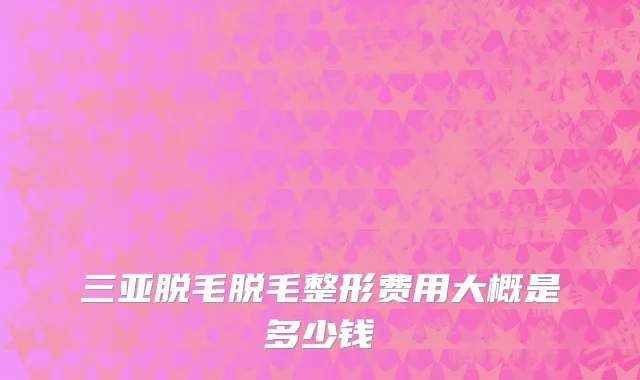 三亚脱毛脱毛整形费用大概是多少钱