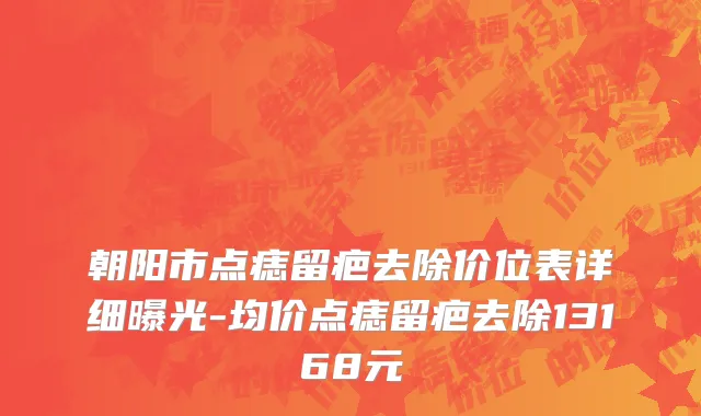 朝阳市点痣留疤去除价位表详细曝光-均价点痣留疤去除13168元