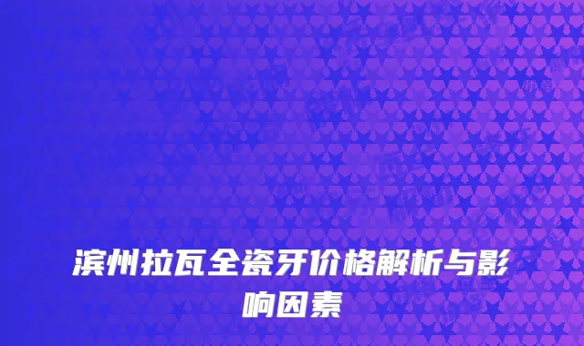 滨州拉瓦全瓷牙价格解析与影响因素