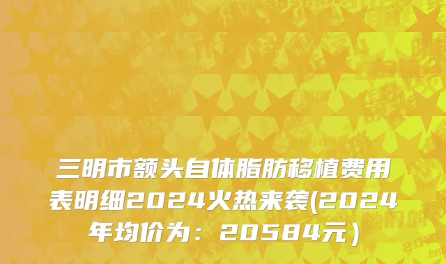 三明市额头自体脂肪移植费用表明细2024火热来袭(2024年均价为：20584元）