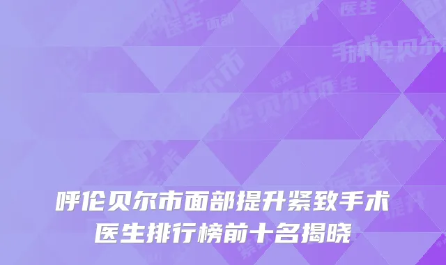 呼伦贝尔市面部提升紧致手术医生排行榜前十名揭晓