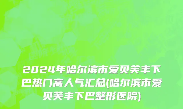 2024年哈尔滨市爱贝芙丰下巴热门高人气汇总(哈尔滨市爱贝芙丰下巴整形医院)