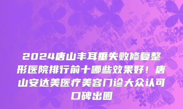 2024唐山丰耳垂失败修复整形医院排行前十哪些效果好!唐山安达美医疗美容门诊大众认可口碑出圈
