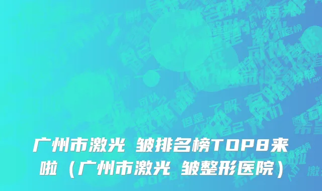 广州市激光袪皱排名榜TOP8来啦（广州市激光袪皱整形医院）