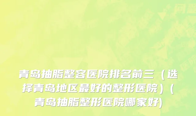 青岛抽脂整容医院排名前三（选择青岛地区最好的整形医院）(青岛抽脂整形医院哪家好)