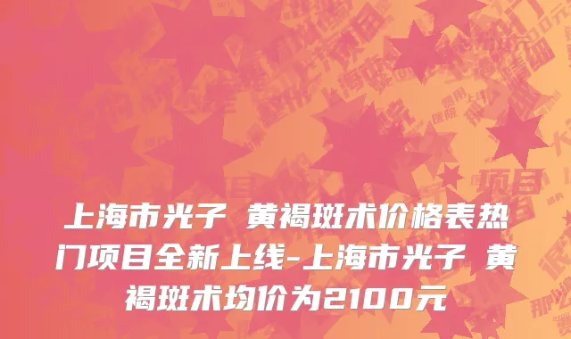 上海市光子袪黄褐斑术价格表热门项目全新上线-上海市光子袪黄褐斑术均价为2100元
