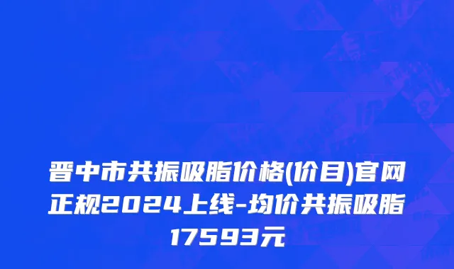 晋中市共振吸脂价格(价目)官网正规2024上线-均价共振吸脂17593元