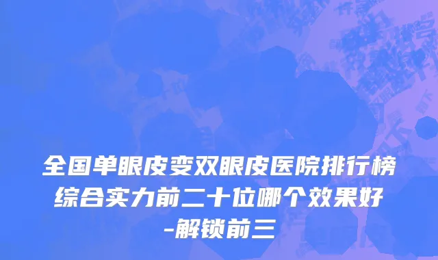 全国单眼皮变双眼皮医院排行榜综合实力前二十位哪个效果好-解锁前三