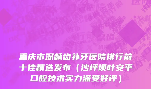 重庆市深龋齿补牙医院排行前十佳精选发布（沙坪坝叶安平口腔技术实力深受好评）
