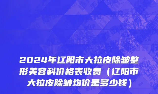 2024年辽阳市大拉皮除皱整形美容科价格表收费（辽阳市大拉皮除皱均价是多少钱）