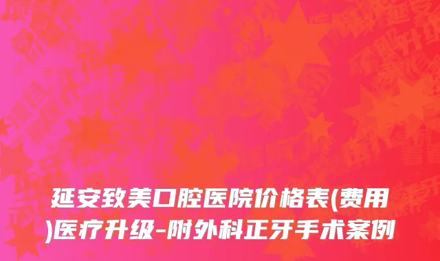 延安致美口腔医院价格表(费用)医疗升级-附外科正牙手术案例