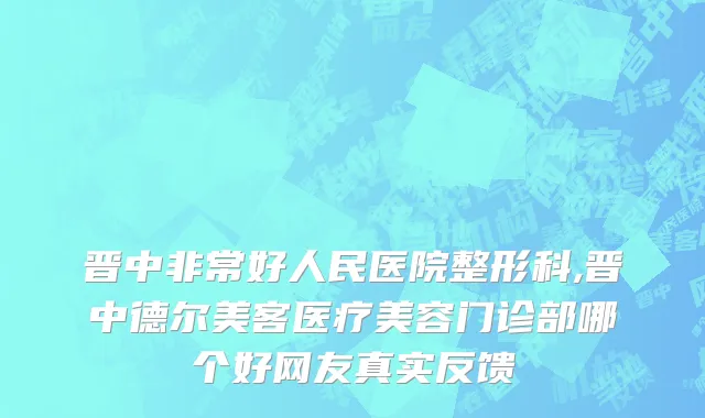 晋中非常好人民医院整形科,晋中德尔美客医疗美容门诊部哪个好网友真实反馈
