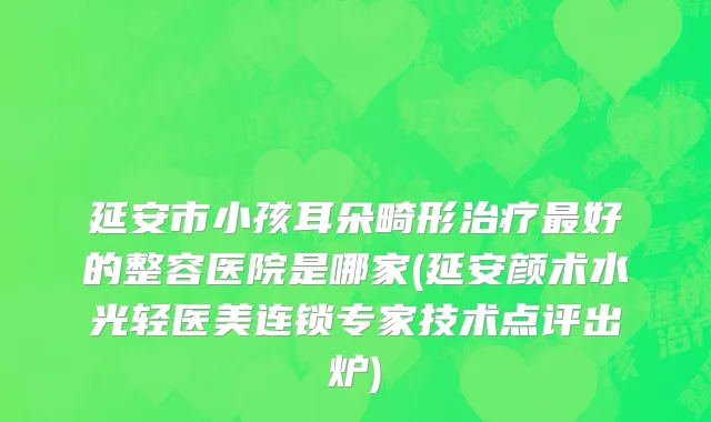 延安市小孩耳朵畸形治疗最好的整容医院是哪家(延安颜术水光轻医美连锁专家技术点评出炉)