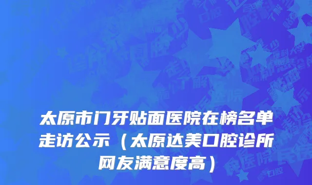 太原市门牙贴面医院在榜名单走访公示（太原达美口腔诊所网友满意度高）