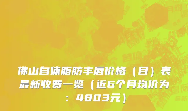 佛山自体脂肪丰唇价格(目)表最新收费一览(近6个月均价为:4803元)