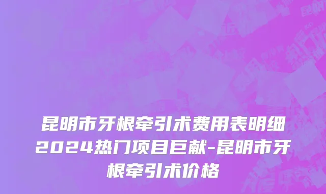 昆明市牙根牵引术费用表明细2024热门项目巨献-昆明市牙根牵引术价格