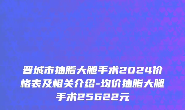 晋城市抽脂大腿手术2024价格表及相关介绍-均价抽脂大腿手术25622元